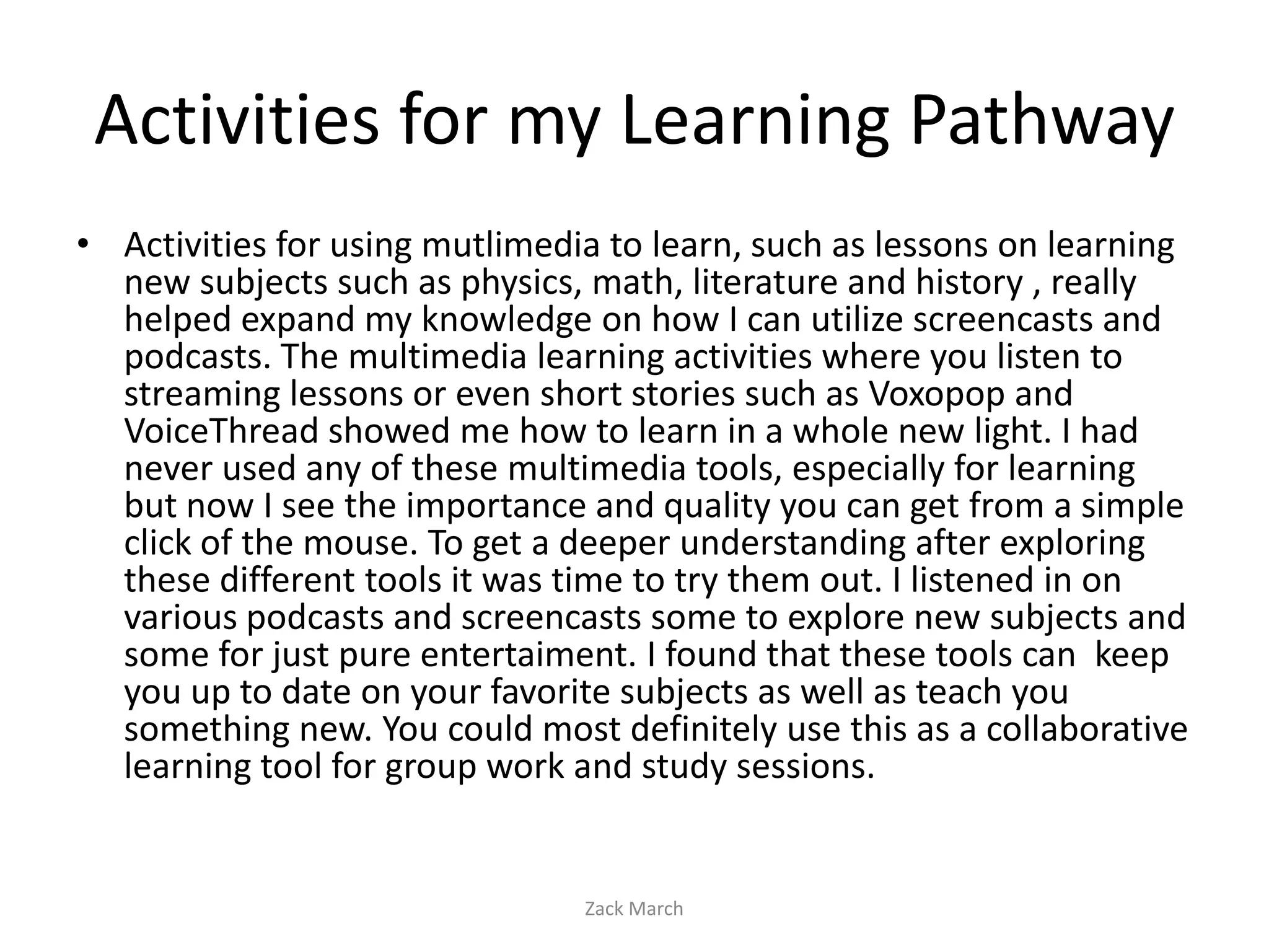 Activities for my Learning Pathway
• Activities for using mutlimedia to learn, such as lessons on learning
  new subjects such as physics, math, literature and history , really
  helped expand my knowledge on how I can utilize screencasts and
  podcasts. The multimedia learning activities where you listen to
  streaming lessons or even short stories such as Voxopop and
  VoiceThread showed me how to learn in a whole new light. I had
  never used any of these multimedia tools, especially for learning
  but now I see the importance and quality you can get from a simple
  click of the mouse. To get a deeper understanding after exploring
  these different tools it was time to try them out. I listened in on
  various podcasts and screencasts some to explore new subjects and
  some for just pure entertaiment. I found that these tools can keep
  you up to date on your favorite subjects as well as teach you
  something new. You could most definitely use this as a collaborative
  learning tool for group work and study sessions.


                                Zack March
 