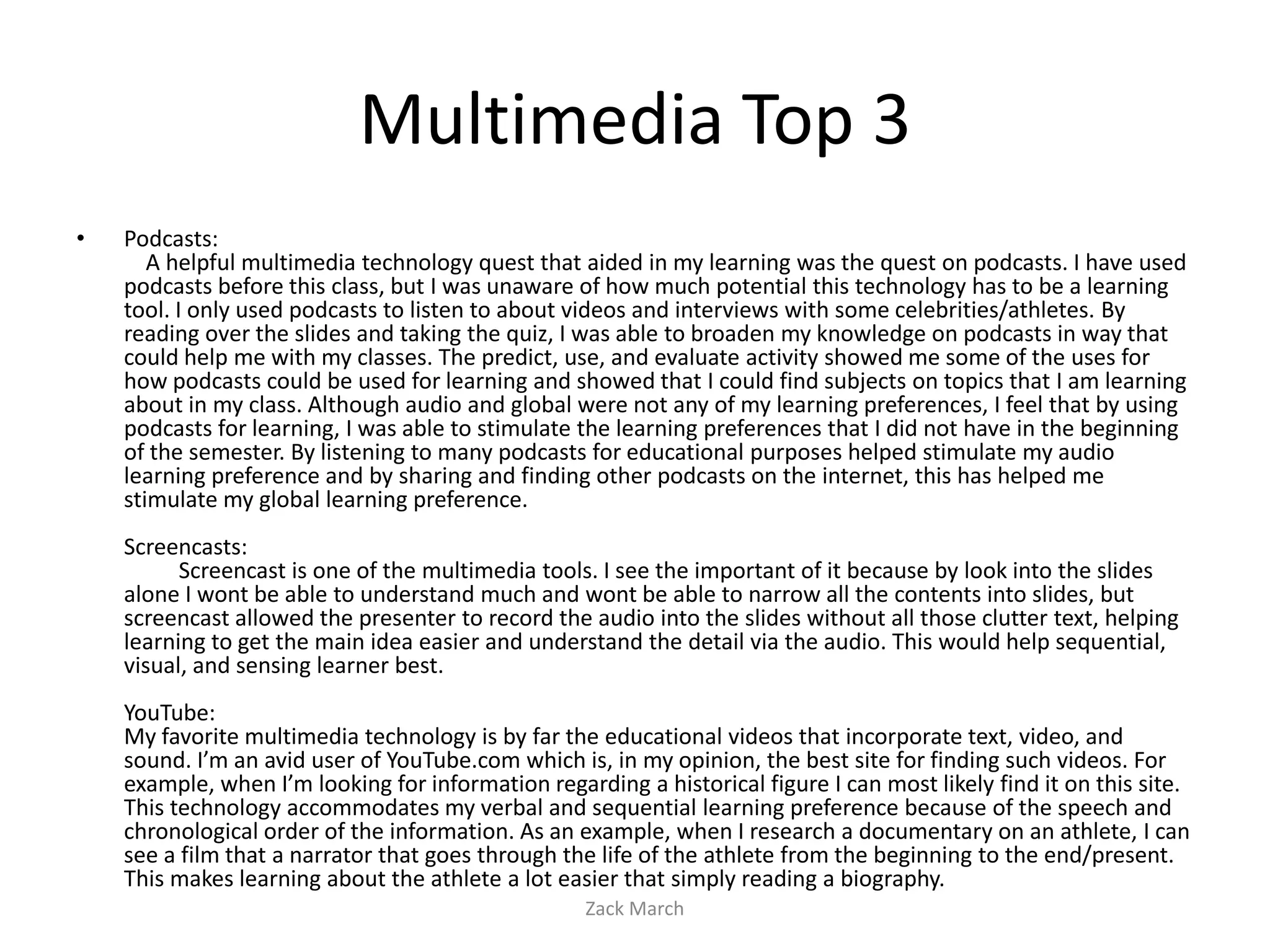 Multimedia Top 3
•   Podcasts:
       A helpful multimedia technology quest that aided in my learning was the quest on podcasts. I have used
    podcasts before this class, but I was unaware of how much potential this technology has to be a learning
    tool. I only used podcasts to listen to about videos and interviews with some celebrities/athletes. By
    reading over the slides and taking the quiz, I was able to broaden my knowledge on podcasts in way that
    could help me with my classes. The predict, use, and evaluate activity showed me some of the uses for
    how podcasts could be used for learning and showed that I could find subjects on topics that I am learning
    about in my class. Although audio and global were not any of my learning preferences, I feel that by using
    podcasts for learning, I was able to stimulate the learning preferences that I did not have in the beginning
    of the semester. By listening to many podcasts for educational purposes helped stimulate my audio
    learning preference and by sharing and finding other podcasts on the internet, this has helped me
    stimulate my global learning preference.
    Screencasts:
          Screencast is one of the multimedia tools. I see the important of it because by look into the slides
    alone I wont be able to understand much and wont be able to narrow all the contents into slides, but
    screencast allowed the presenter to record the audio into the slides without all those clutter text, helping
    learning to get the main idea easier and understand the detail via the audio. This would help sequential,
    visual, and sensing learner best.
    YouTube:
    My favorite multimedia technology is by far the educational videos that incorporate text, video, and
    sound. I’m an avid user of YouTube.com which is, in my opinion, the best site for finding such videos. For
    example, when I’m looking for information regarding a historical figure I can most likely find it on this site.
    This technology accommodates my verbal and sequential learning preference because of the speech and
    chronological order of the information. As an example, when I research a documentary on an athlete, I can
    see a film that a narrator that goes through the life of the athlete from the beginning to the end/present.
    This makes learning about the athlete a lot easier that simply reading a biography.
                                                    Zack March
 
