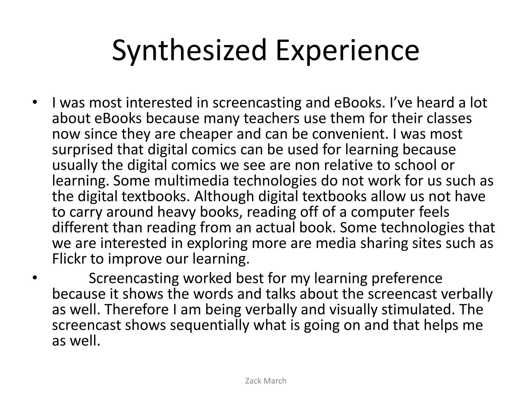 Synthesized Experience
• I was most interested in screencasting and eBooks. I’ve heard a lot
  about eBooks because many teachers use them for their classes
  now since they are cheaper and can be convenient. I was most
  surprised that digital comics can be used for learning because
  usually the digital comics we see are non relative to school or
  learning. Some multimedia technologies do not work for us such as
  the digital textbooks. Although digital textbooks allow us not have
  to carry around heavy books, reading off of a computer feels
  different than reading from an actual book. Some technologies that
  we are interested in exploring more are media sharing sites such as
  Flickr to improve our learning.
•        Screencasting worked best for my learning preference
  because it shows the words and talks about the screencast verbally
  as well. Therefore I am being verbally and visually stimulated. The
  screencast shows sequentially what is going on and that helps me
  as well.

                               Zack March
 