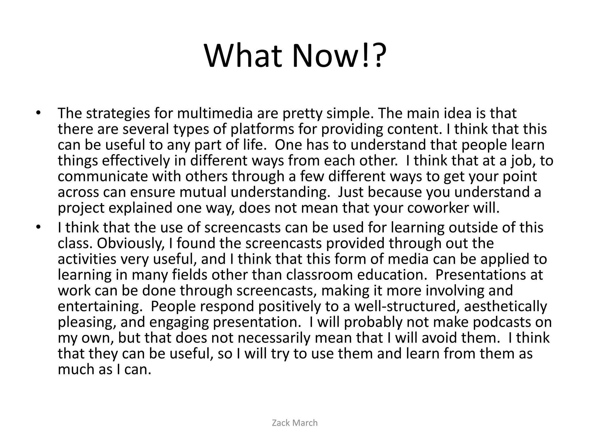 What Now!?
• The strategies for multimedia are pretty simple. The main idea is that
  there are several types of platforms for providing content. I think that this
  can be useful to any part of life. One has to understand that people learn
  things effectively in different ways from each other. I think that at a job, to
  communicate with others through a few different ways to get your point
  across can ensure mutual understanding. Just because you understand a
  project explained one way, does not mean that your coworker will.
• I think that the use of screencasts can be used for learning outside of this
  class. Obviously, I found the screencasts provided through out the
  activities very useful, and I think that this form of media can be applied to
  learning in many fields other than classroom education. Presentations at
  work can be done through screencasts, making it more involving and
  entertaining. People respond positively to a well-structured, aesthetically
  pleasing, and engaging presentation. I will probably not make podcasts on
  my own, but that does not necessarily mean that I will avoid them. I think
  that they can be useful, so I will try to use them and learn from them as
  much as I can.


                                    Zack March
 