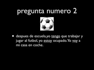 pregunta numero 2


• despues de escuela,yo tengo que trabajar y
  jugar al futbol, yo estoy ocupado.Yo voy a
  mi casa en coche.
 