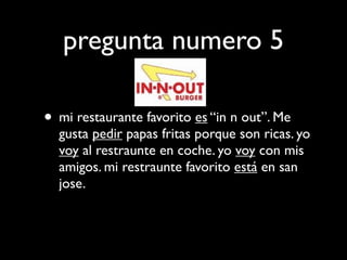 pregunta numero 5

• mi restaurante favorito es “in n out”. Me
  gusta pedir papas fritas porque son ricas. yo
  voy al restraunte en coche. yo voy con mis
  amigos. mi restraunte favorito está en san
  jose.
 