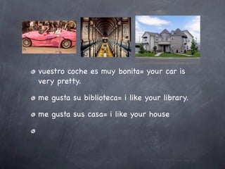 vuestro coche es muy bonita= your car is
very pretty.

me gusta su biblioteca= i like your library.

me gusta sus casa= i like your house
 