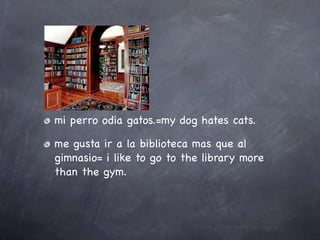mi perro odia gatos.=my dog hates cats.

me gusta ir a la biblioteca mas que al
gimnasio= i like to go to the library more
than the gym.
 