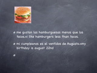 me gustan las hamburguesas menos que los
tacos.=i like hamburgers less than tacos.

mi cumpleanos es el ventidos de Augusto.=my
birthday is august 22nd
 
