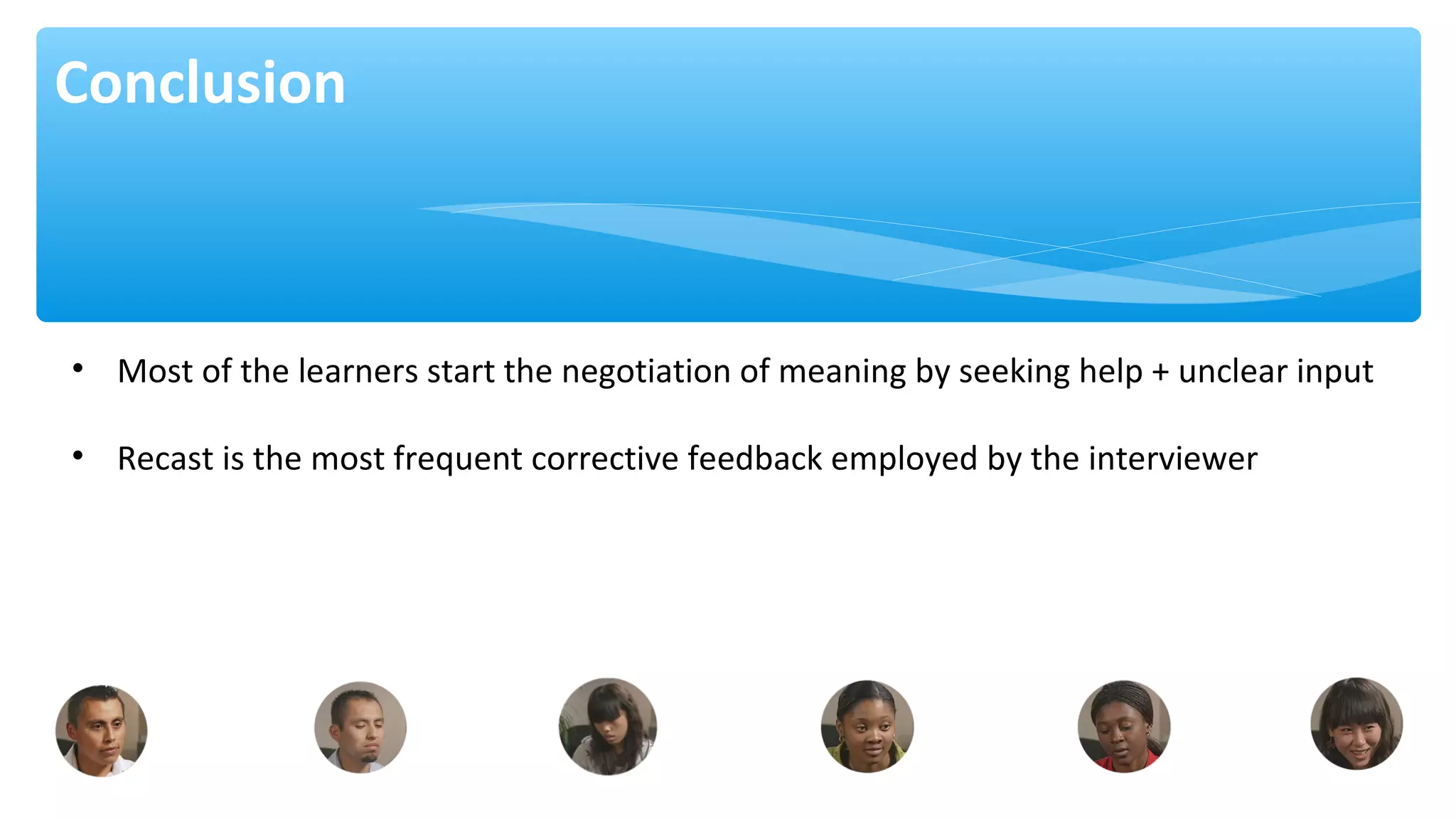 Conclusion
• Most of the learners start the negotiation of meaning by seeking help + unclear input
• Recast is the most frequent corrective feedback employed by the interviewer
 