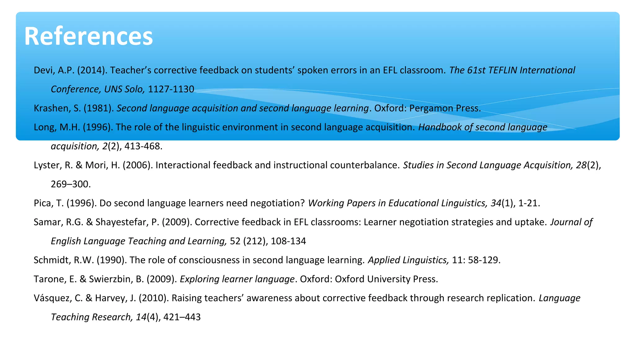 References
Devi, A.P. (2014). Teacher’s corrective feedback on students’ spoken errors in an EFL classroom. The 61st TEFLIN International
Conference, UNS Solo, 1127-1130
Krashen, S. (1981). Second language acquisition and second language learning. Oxford: Pergamon Press.
Long, M.H. (1996). The role of the linguistic environment in second language acquisition. Handbook of second language
acquisition, 2(2), 413-468.
Lyster, R. & Mori, H. (2006). Interactional feedback and instructional counterbalance. Studies in Second Language Acquisition, 28(2),
269–300.
Pica, T. (1996). Do second language learners need negotiation? Working Papers in Educational Linguistics, 34(1), 1-21.
Samar, R.G. & Shayestefar, P. (2009). Corrective feedback in EFL classrooms: Learner negotiation strategies and uptake. Journal of
English Language Teaching and Learning, 52 (212), 108-134
Schmidt, R.W. (1990). The role of consciousness in second language learning. Applied Linguistics, 11: 58-129.
Tarone, E. & Swierzbin, B. (2009). Exploring learner language. Oxford: Oxford University Press.
Vásquez, C. & Harvey, J. (2010). Raising teachers’ awareness about corrective feedback through research replication. Language
Teaching Research, 14(4), 421–443
 