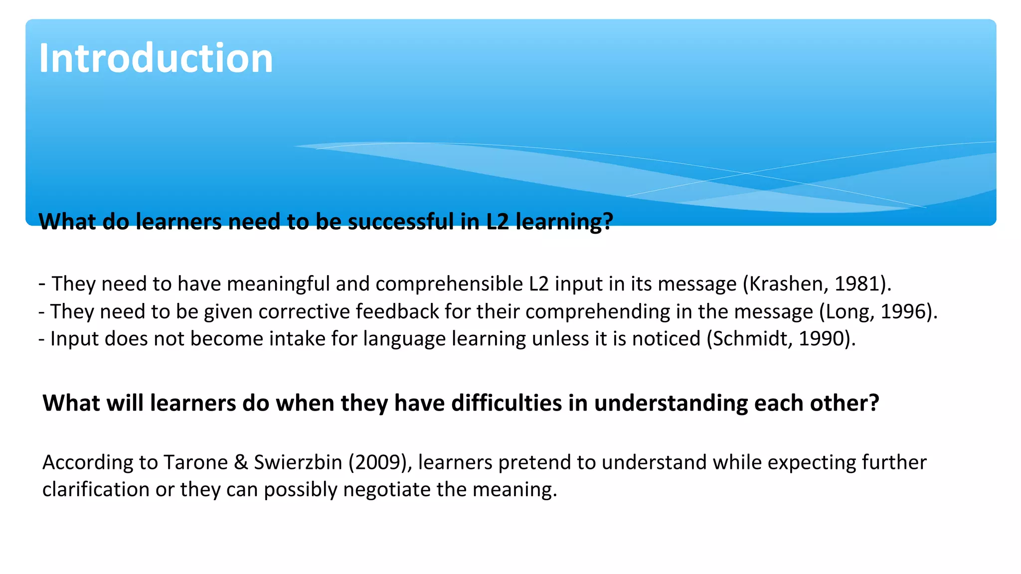 Introduction
What do learners need to be successful in L2 learning?
- They need to have meaningful and comprehensible L2 input in its message (Krashen, 1981).
- They need to be given corrective feedback for their comprehending in the message (Long, 1996).
- Input does not become intake for language learning unless it is noticed (Schmidt, 1990).
What will learners do when they have difficulties in understanding each other?
According to Tarone & Swierzbin (2009), learners pretend to understand while expecting further
clarification or they can possibly negotiate the meaning.
 