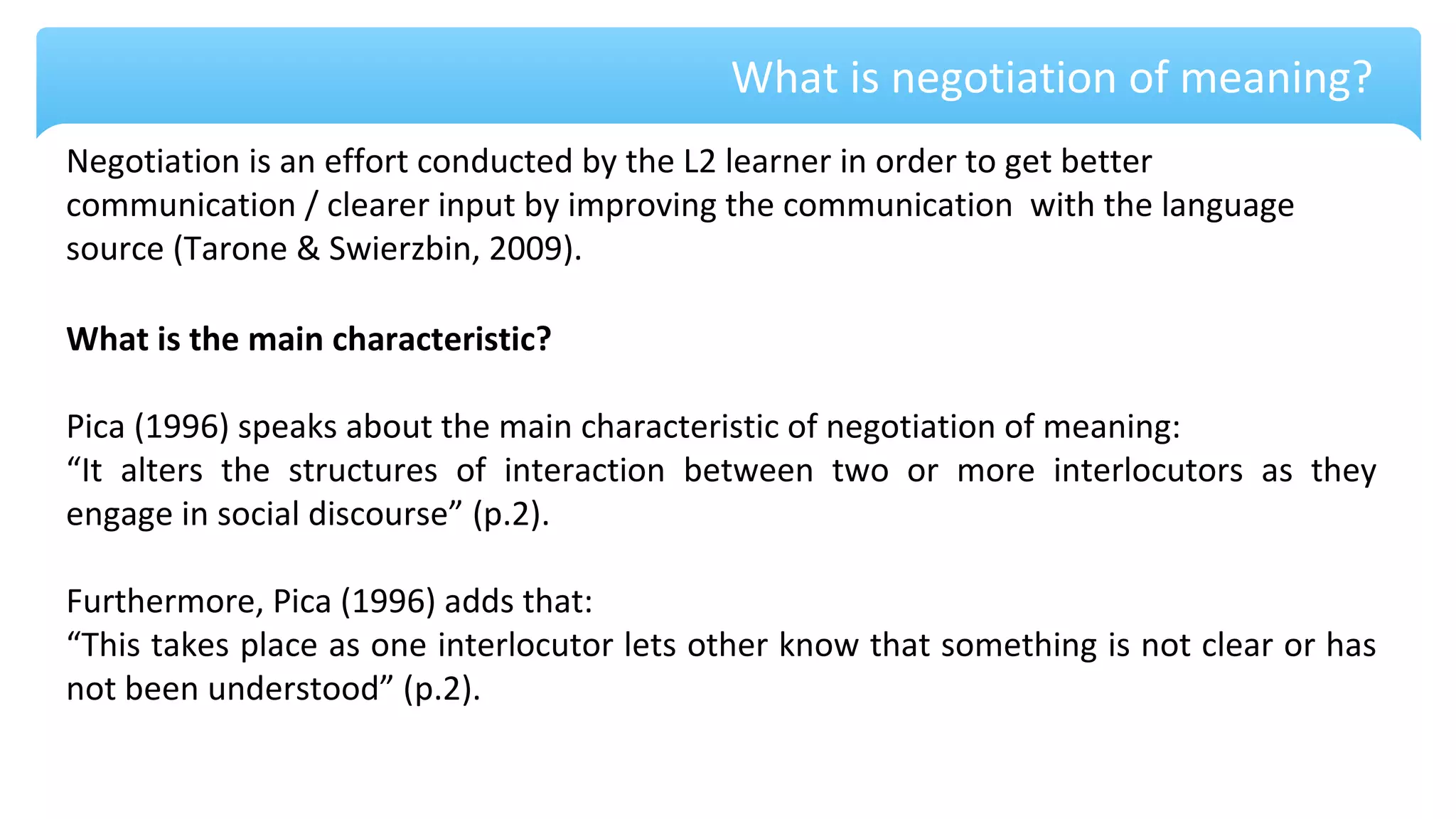 What is negotiation of meaning?
Negotiation is an effort conducted by the L2 learner in order to get better
communication / clearer input by improving the communication with the language
source (Tarone & Swierzbin, 2009).
What is the main characteristic?
Pica (1996) speaks about the main characteristic of negotiation of meaning:
“It alters the structures of interaction between two or more interlocutors as they
engage in social discourse” (p.2).
Furthermore, Pica (1996) adds that:
“This takes place as one interlocutor lets other know that something is not clear or has
not been understood” (p.2).
 
