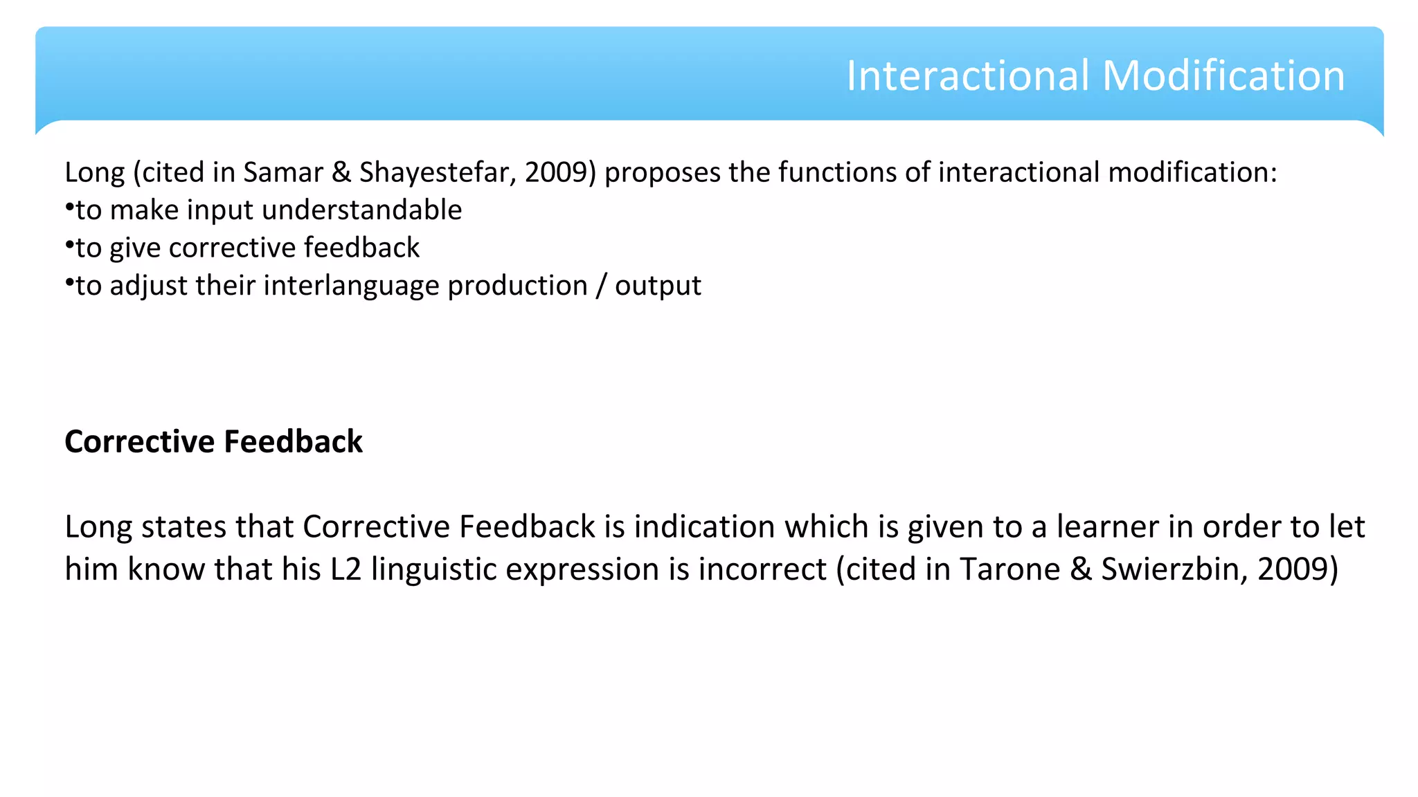 Interactional Modification
Long (cited in Samar & Shayestefar, 2009) proposes the functions of interactional modification:
•to make input understandable
•to give corrective feedback
•to adjust their interlanguage production / output
Corrective Feedback
Long states that Corrective Feedback is indication which is given to a learner in order to let
him know that his L2 linguistic expression is incorrect (cited in Tarone & Swierzbin, 2009)
 