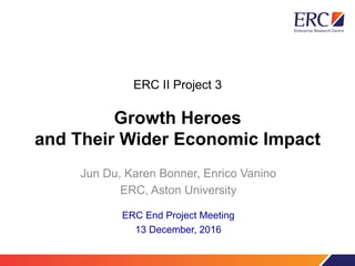 ERC II Project 3
Growth Heroes
and Their Wider Economic Impact
Jun Du, Karen Bonner, Enrico Vanino
ERC, Aston University
ERC End Project Meeting
13 December, 2016
 