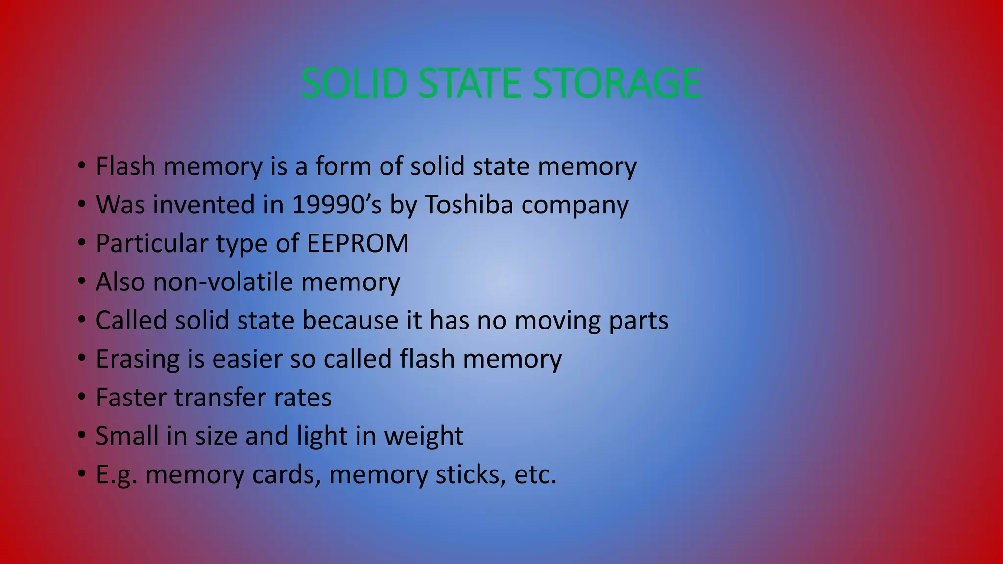SOLID STATE STORAGE
• Flash memory is a form of solid state memory
• Was invented in 19990’s by Toshiba company
• Particular type of EEPROM
• Also non-volatile memory
• Called solid state because it has no moving parts
• Erasing is easier so called flash memory
• Faster transfer rates
• Small in size and light in weight
• E.g. memory cards, memory sticks, etc.
 