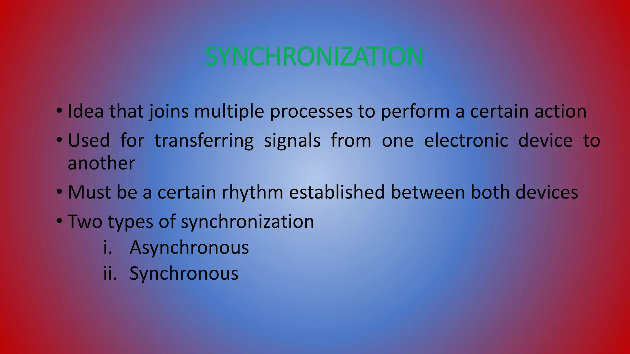 SYNCHRONIZATION
• Idea that joins multiple processes to perform a certain action
• Used for transferring signals from one electronic device to
another
• Must be a certain rhythm established between both devices
• Two types of synchronization
i. Asynchronous
ii. Synchronous
 
