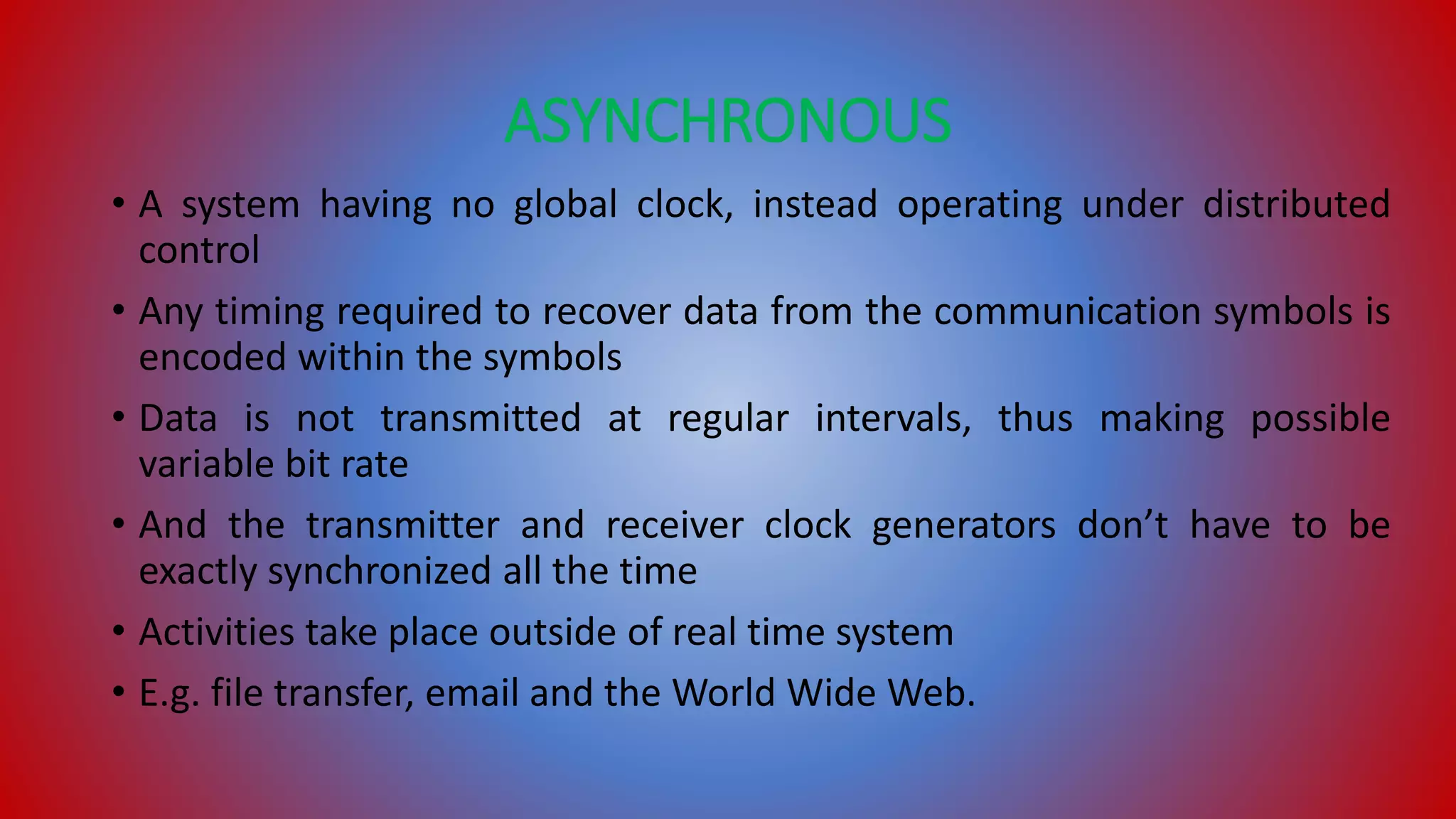 ASYNCHRONOUS
• A system having no global clock, instead operating under distributed
control
• Any timing required to recover data from the communication symbols is
encoded within the symbols
• Data is not transmitted at regular intervals, thus making possible
variable bit rate
• And the transmitter and receiver clock generators don’t have to be
exactly synchronized all the time
• Activities take place outside of real time system
• E.g. file transfer, email and the World Wide Web.
 