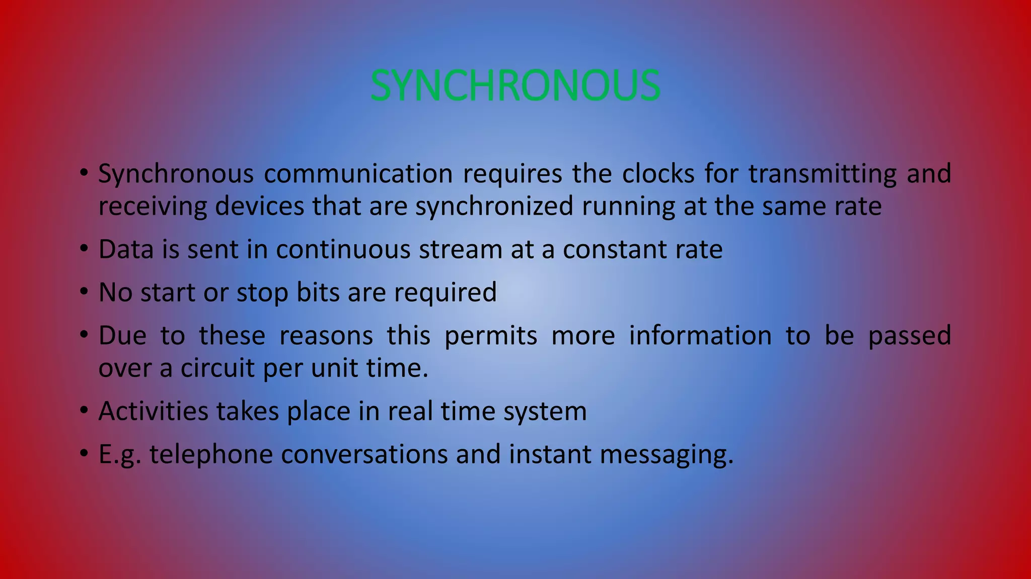 SYNCHRONOUS
• Synchronous communication requires the clocks for transmitting and
receiving devices that are synchronized running at the same rate
• Data is sent in continuous stream at a constant rate
• No start or stop bits are required
• Due to these reasons this permits more information to be passed
over a circuit per unit time.
• Activities takes place in real time system
• E.g. telephone conversations and instant messaging.
 