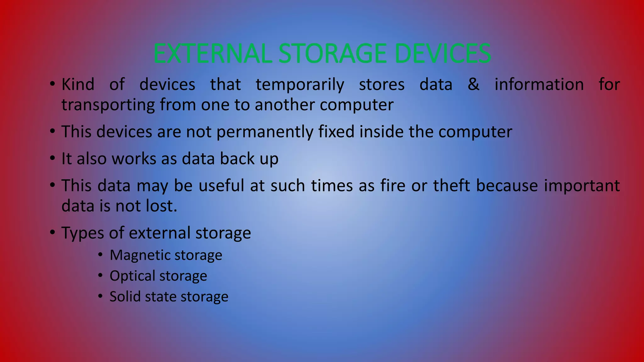 EXTERNAL STORAGE DEVICES
• Kind of devices that temporarily stores data & information for
transporting from one to another computer
• This devices are not permanently fixed inside the computer
• It also works as data back up
• This data may be useful at such times as fire or theft because important
data is not lost.
• Types of external storage
• Magnetic storage
• Optical storage
• Solid state storage
 