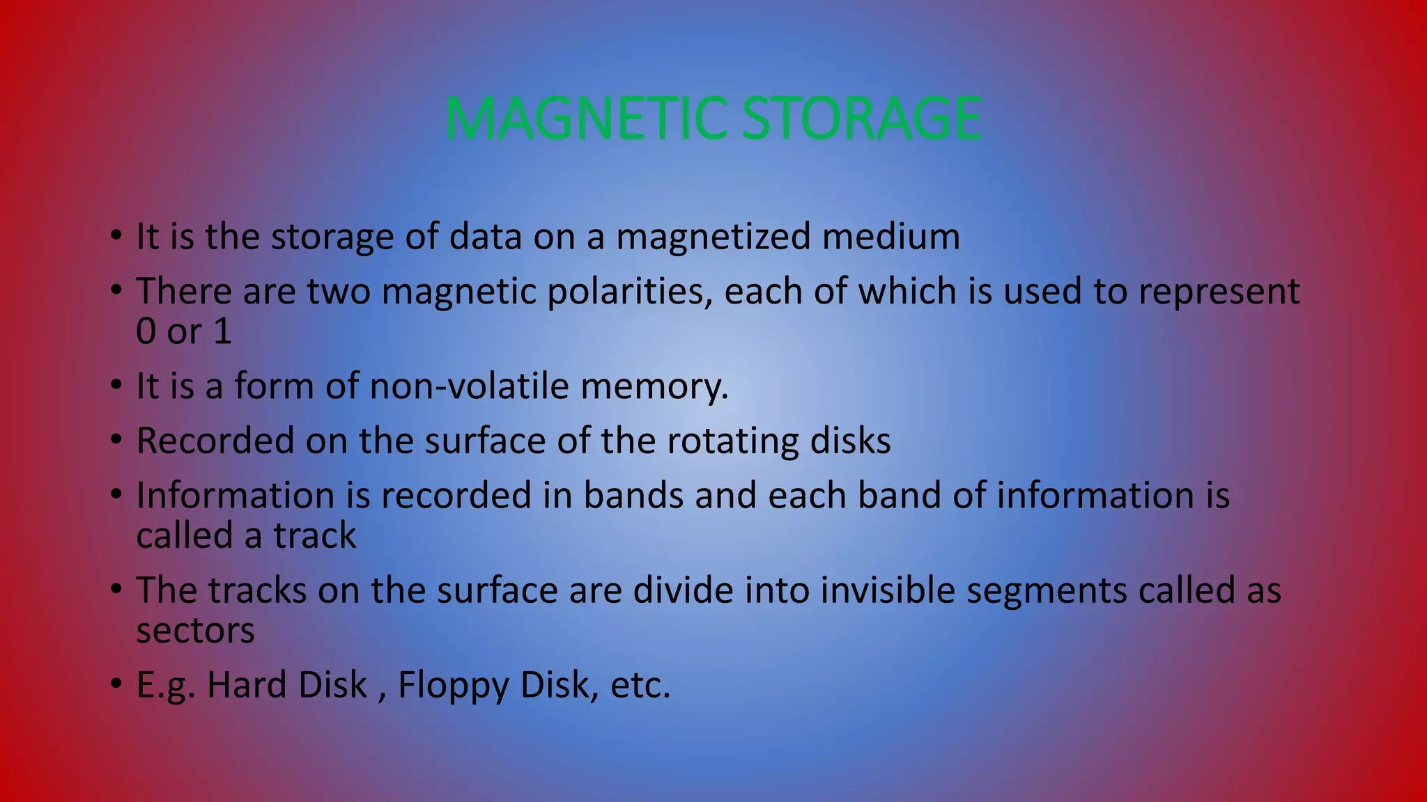 MAGNETIC STORAGE
• It is the storage of data on a magnetized medium
• There are two magnetic polarities, each of which is used to represent
0 or 1
• It is a form of non-volatile memory.
• Recorded on the surface of the rotating disks
• Information is recorded in bands and each band of information is
called a track
• The tracks on the surface are divide into invisible segments called as
sectors
• E.g. Hard Disk , Floppy Disk, etc.
 