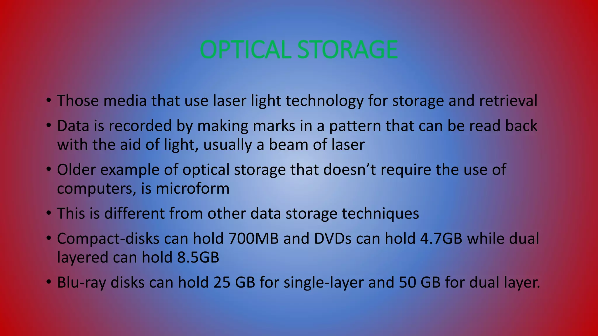 OPTICAL STORAGE
• Those media that use laser light technology for storage and retrieval
• Data is recorded by making marks in a pattern that can be read back
with the aid of light, usually a beam of laser
• Older example of optical storage that doesn’t require the use of
computers, is microform
• This is different from other data storage techniques
• Compact-disks can hold 700MB and DVDs can hold 4.7GB while dual
layered can hold 8.5GB
• Blu-ray disks can hold 25 GB for single-layer and 50 GB for dual layer.
 