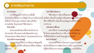 5
5.1 ส่วนนา
การให้ข้อมูลเกี่ยวกับโครงงานนั้นซึ่ง
ประกอบด้วย ชื่อโครงงาน ชื่อผู้ทาโครงงาน ชื่ออาจารย์
ที่ปรึกษา คาขอบคุณ บทคัดย่อ อธิบายถึงที่มา
ความสาคัญ วัตถุประสงค์ วิธีดาเนินการ
5.2 บทนา
ส่วนรายละเอียดของเนื้อหาของโครงงาน
ประกอบด้วย ที่มาและความสาคัญของโครงงาน
เป้าหมายของการศึกษาค้นคว้า ขอบเขตของโครงงาน
5.3 หลักการและทฤษฎี
ส่วนสรุปข้อมูลที่ได้จากการศึกษาหาข้อมูลหรือ
หลักการ ทฤษฎี หรือวิธีการที่จะนามาใช้ในการพัฒนา
โครงงาน
5.4 วิธีดาเนินการ
วิธีดาเนินการ อธิบายขั้นตอนการดาเนินงานโดย
ละเอียด พร้อมทั้งระบุปัญหาหรืออุปสรรคที่พบพร้อมทั้ง
วิธีการที่ใช้แก้ไข พร้อมทั้งระบุวัสดุอุปกรณ์ที่ต้องใช้ใน
การทางาน
5.5 ผลการศึกษา
ผลการศึกษา นาเสนอข้อมูลหรือระบบที่พัฒนา
ได้ โดยอาจแสดงเป็นตาราง หรือ กราฟ หรือข้อความ
ทั้งนี้ให้คานึงถึงความเข้าใจของผู้อ่านเป็นหลัก
5.6 ประโยชน์
ประโยชน์ที่ได้รับจากโครงงาน ระบุประโยชน์ที่
นักเรียนได้รับจากการพัฒนาโครงงานนั้น และประโยชน์
ที่ผู้ใช้จะได้รับจากการนาผลงานของโครงงานไปใช้ด้วย
 