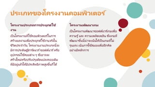 โครงงานประเภทการประยุกต ์ใช้
งาน
เป็นโครงงานที่ใช้คอมพิวเตอร ์ในการ
สร ้างผลงานเพื่อประยุกต์ใช้งานจริงใน
ชีวิตประจาวัน โครงงานงานประเภทนี้จะ
มีการประดิษฐ ์ฮาร ์ดแวร ์ซอฟต์แวร ์หรือ
อุปกรณ์ใช้สอยต่าง ๆ ซึ่งอาจจะ
สร้างใหม่หรือปรับปรุงดัดแปลงของเดิม
ที่มีอยู่แล้วให้มีประสิทธิภาพสูงขึ้นก็ได้
ประเภทของโครงงานคอมพิวเตอร ์
โครงงานพัฒนาเกม
เป็นโครงงานพัฒนาซอฟต์แวร ์เกมเพื่อ
ความรู้และ ความเพลิดเพลิน ซึ่งเกมที่
พัฒนาขึ้นนี้น่าจะเน้นให้เป็นเกมที่ไม่
รุนแรง เน้นการใช้สมองเพื่อฝึกคิด
อย่างมีหลักการ
 