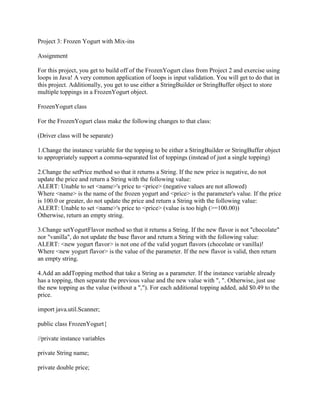 Project 3: Frozen Yogurt with Mix-ins
Assignment
For this project, you get to build off of the FrozenYogurt class from Project 2 and exercise using
loops in Java! A very common application of loops is input validation. You will get to do that in
this project. Additionally, you get to use either a StringBuilder or StringBuffer object to store
multiple toppings in a FrozenYogurt object.
FrozenYogurt class
For the FrozenYogurt class make the following changes to that class:
(Driver class will be separate)
1.Change the instance variable for the topping to be either a StringBuilder or StringBuffer object
to appropriately support a comma-separated list of toppings (instead of just a single topping)
2.Change the setPrice method so that it returns a String. If the new price is negative, do not
update the price and return a String with the following value:
ALERT: Unable to set <name>'s price to <price> (negative values are not allowed)
Where <name> is the name of the frozen yogurt and <price> is the parameter's value. If the price
is 100.0 or greater, do not update the price and return a String with the following value:
ALERT: Unable to set <name>'s price to <price> (value is too high (>=100.00))
Otherwise, return an empty string.
3.Change setYogurtFlavor method so that it returns a String. If the new flavor is not "chocolate"
nor "vanilla", do not update the base flavor and return a String with the following value:
ALERT: <new yogurt flavor> is not one of the valid yogurt flavors (chocolate or vanilla)!
Where <new yogurt flavor> is the value of the parameter. If the new flavor is valid, then return
an empty string.
4.Add an addTopping method that take a String as a parameter. If the instance variable already
has a topping, then separate the previous value and the new value with ", ". Otherwise, just use
the new topping as the value (without a ","). For each additional topping added, add $0.49 to the
price.
import java.util.Scanner;
public class FrozenYogurt{
//private instance variables
private String name;
private double price;