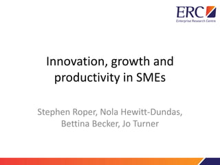 Innovation, growth and
productivity in SMEs
Stephen Roper, Nola Hewitt-Dundas,
Bettina Becker, Jo Turner
 