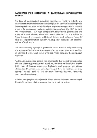 Page 1 of 17
RATIONALE FOR SELECTING A PARTICULAR IMPLEMENTING
AGENCY
The lack of standardised reporting procedures, readily available and
transparent information and easily comparable benchmarks compound
the complexity of identifying the right implementing partner - a severe
problem for companies that require information about the NGO for their
own compliances. But legal compliance, responsible governance and
financial sustainability, whilst important criteria, are not sufficient.
There is a need to consider additional factors and look at a ‘good fit’
with an implementation agency, taking into account the dynamic
nature of their work.
The implementing agency is preferred since there is easy availability
and access to the implementing agency (in the target geography working
on identified sector and issue) who can work towards the company’s
objective.
Further,implementing agency has lower costs due to their concentrated
focus in pursuing development activities, cumulative time spent on the
field, cost of human resources deployed, and general operational
efficiencies. Fixed costs are usually averaged down as the implementing
agency usually tries to tap multiple funding sources, including
government assistance.
Further, the project management know-how is sufficient and in-depth
domain knowledge of development issues is not expected.
 