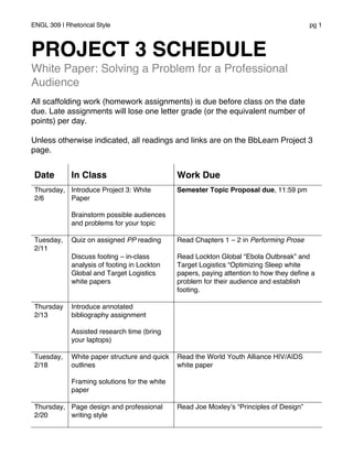 ENGL 309 | Rhetorical Style pg 1
PROJECT 3 SCHEDULE
White Paper: Solving a Problem for a Professional
Audience
All scaffolding work (homework assignments) is due before class on the date
due. Late assignments will lose one letter grade (or the equivalent number of
points) per day.
Unless otherwise indicated, all readings and links are on the BbLearn Project 3
page.
Date In Class Work Due
Thursday,
2/6
Introduce Project 3: White
Paper
Brainstorm possible audiences
and problems for your topic
Semester Topic Proposal due, 11:59 pm
Tuesday,
2/11
Quiz on assigned PP reading
Discuss footing – in-class
analysis of footing in Lockton
Global and Target Logistics
white papers
Read Chapters 1 – 2 in Performing Prose
Read Lockton Global “Ebola Outbreak” and
Target Logistics “Optimizing Sleep white
papers, paying attention to how they define a
problem for their audience and establish
footing.
Thursday
2/13
Introduce annotated
bibliography assignment
Assisted research time (bring
your laptops)
Tuesday,
2/18
White paper structure and quick
outlines
Framing solutions for the white
paper
Read the World Youth Alliance HIV/AIDS
white paper
Thursday,
2/20
Page design and professional
writing style
Read Joe Moxley’s “Principles of Design”
 