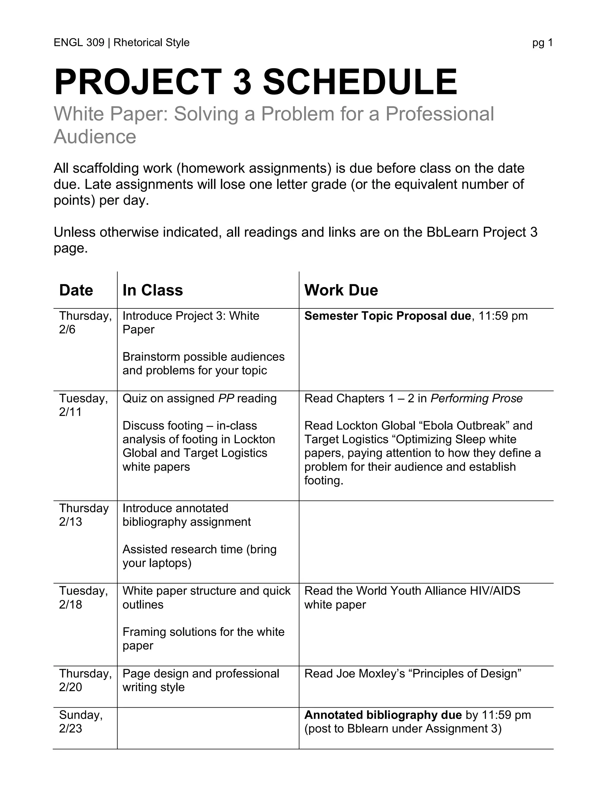 ENGL 309 | Rhetorical Style pg 1
PROJECT 3 SCHEDULE
White Paper: Solving a Problem for a Professional
Audience
All scaffolding work (homework assignments) is due before class on the date
due. Late assignments will lose one letter grade (or the equivalent number of
points) per day.
Unless otherwise indicated, all readings and links are on the BbLearn Project 3
page.
Date In Class Work Due
Thursday,
2/6
Introduce Project 3: White
Paper
Brainstorm possible audiences
and problems for your topic
Semester Topic Proposal due, 11:59 pm
Tuesday,
2/11
Quiz on assigned PP reading
Discuss footing – in-class
analysis of footing in Lockton
Global and Target Logistics
white papers
Read Chapters 1 – 2 in Performing Prose
Read Lockton Global “Ebola Outbreak” and
Target Logistics “Optimizing Sleep white
papers, paying attention to how they define a
problem for their audience and establish
footing.
Thursday
2/13
Introduce annotated
bibliography assignment
Assisted research time (bring
your laptops)
Tuesday,
2/18
White paper structure and quick
outlines
Framing solutions for the white
paper
Read the World Youth Alliance HIV/AIDS
white paper
Thursday,
2/20
Page design and professional
writing style
Read Joe Moxley’s “Principles of Design”
Sunday,
2/23
Annotated bibliography due by 11:59 pm
(post to Bblearn under Assignment 3)
