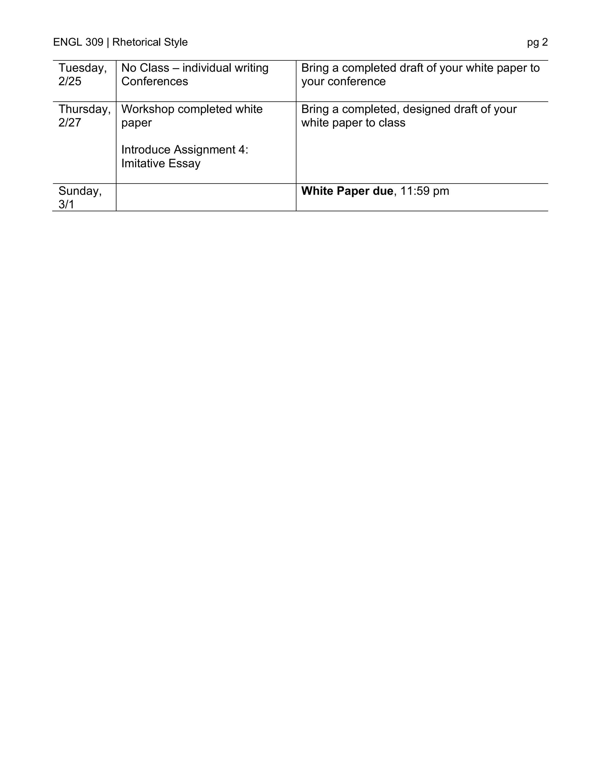 ENGL 309 | Rhetorical Style pg 2
Tuesday,
2/25
No Class – individual writing
Conferences
Bring a completed draft of your white paper to
your conference
Thursday,
2/27
Workshop completed white
paper
Introduce Assignment 4:
Imitative Essay
Bring a completed, designed draft of your
white paper to class
Sunday,
3/1
White Paper due, 11:59 pm