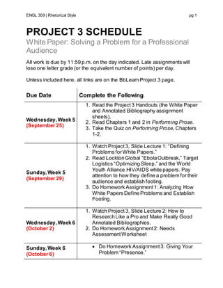 ENGL 309 | Rhetorical Style pg 1
PROJECT 3 SCHEDULE
White Paper: Solving a Problem for a Professional
Audience
All work is due by 11:59 p.m. on the day indicated. Late assignments will
lose one letter grade (or the equivalent number of points) per day.
Unless included here, all links are on the BbLearnProject 3 page.
Due Date Complete the Following
Wednesday,Week 5
(September 25)
1. Read the Project3 Handouts (the White Paper
and Annotated Bibliography assignment
sheets).
2. Read Chapters 1 and 2 in Performing Prose.
3. Take the Quiz on Performing Prose, Chapters
1-2.
Sunday,Week 5
(September 29)
1. Watch Project3, Slide Lecture 1: “Defining
Problems forWhite Papers.”
2. Read LocktonGlobal “EbolaOutbreak,” Target
Logistics “Optimizing Sleep,” and the World
Youth Alliance HIV/AIDS white papers. Pay
attention to how they define a problem for their
audience and establish footing.
3. Do Homework Assignment1: Analyzing How
White Papers Define Problems and Establish
Footing.
Wednesday,Week 6
(October 2)
1. Watch Project 3, Slide Lecture 2: How to
ResearchLike a Pro and Make Really Good
Annotated Bibliographies.
2. Do Homework Assignment2: Needs
AssessmentWorksheet
Sunday,Week 6
(October 6)
 Do Homework Assignment3: Giving Your
Problem “Presence.”
 