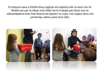 Το επόμενο πρωί η Στέλλα όπως ερχόταν στο σχολείο είδε το κουτί του Αϊ-
Βασίλη και μας το έφερε στην τάξη! Αυτή τη φορά μας έλεγε πως τα
καλικατζαράκια ήταν λίγο άτακτα και έχασαν τις ευχές, που είχαμε κάνει στο
μοναστήρι, κάπου μέσα στην τάξη.
 