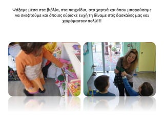 Ψάξαμε μέσα στα βιβλία, στα παιχνίδια, στα χαρτιά και όπου μπορούσαμε
να σκεφτούμε και όποιος εύρισκε ευχή τη δίναμε στις δασκάλες μας και
χαιρόμασταν πολύ!!!
 