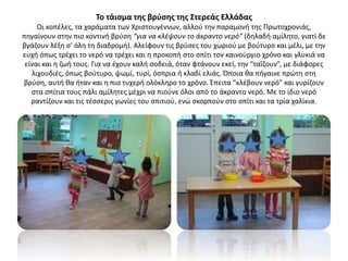 Το τάισμα της βρύσης της Στερεάς Ελλάδας
Οι κοπέλες, τα χαράματα των Χριστουγέννων, αλλού την παραμονή της Πρωτοχρονιάς,
πηγαίνουν στην πιο κοντινή βρύση “για να κλέψουν το άκραντο νερό” (δηλαδή αμίλητο, γιατί δε
βγάζουν λέξη σ’ όλη τη διαδρομή). Αλείφουν τις βρύσες του χωριού με βούτυρο και μέλι, με την
ευχή όπως τρέχει το νερό να τρέχει και η προκοπή στο σπίτι τον καινούργιο χρόνο και γλυκιά να
είναι και η ζωή τους. Για να έχουν καλή σοδειά, όταν φτάνουν εκεί, την “ταΐζουν”, με διάφορες
λιχουδιές, όπως βούτυρο, ψωμί, τυρί, όσπρια ή κλαδί ελιάς. Όποια θα πήγαινε πρώτη στη
βρύση, αυτή θα ήταν και η πιο τυχερή ολόκληρο το χρόνο. Έπειτα “κλέβουν νερό” και γυρίζουν
στα σπίτια τους πάλι αμίλητες μέχρι να πιούνε όλοι από το άκραντο νερό. Με το ίδιο νερό
ραντίζουν και τις τέσσερις γωνίες του σπιτιού, ενώ σκορπούν στο σπίτι και τα τρία χαλίκια.
 