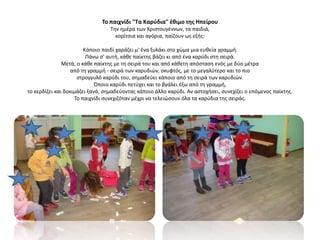 Το παιχνίδι "Τα Καρύδια" έθιμο της Ηπείρου
Την ημέρα των Χριστουγέννων, τα παιδιά,
κορίτσια και αγόρια, παίζουν ως εξής:
Κάποιο παιδί χαράζει μ' ένα ξυλάκι στο χώμα μια ευθεία γραμμή.
Πάνω σ' αυτή, κάθε παίκτης βάζει κι από ένα καρύδι στη σειρά.
Μετά, ο κάθε παίκτης με τη σειρά του και από κάθετη απόσταση ενός με δύο μέτρα
από τη γραμμή - σειρά των καρυδιών, σκυφτός, με το μεγαλύτερο και το πιο
στρογγυλό καρύδι του, σημαδεύει κάποιο από τη σειρά των καρυδιών.
Όποιο καρύδι πετύχει και το βγάλει έξω από τη γραμμή,
το κερδίζει και δοκιμάζει ξανά, σημαδεύοντας κάποιο άλλο καρύδι. Αν αστοχήσει, συνεχίζει ο επόμενος παίκτης.
Το παιχνίδι συνεχιζόταν μέχρι να τελειώσουν όλα τα καρύδια της σειράς.
 