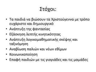 Στόχοι:
• Τα παιδιά να βιώσουν τα Χριστούγεννα με τρόπο
ευχάριστο και δημιουργικό
• Ανάπτυξη της φαντασίας
• Εξάσκηση λεπτής κινητικότητας
• Ανάπτυξη λογικομαθηματικής σκέψης και
ταξινόμηση
• Αναβίωση παλιών και νέων εθίμων
• Κοινωνικοποίηση
• Επαφή παιδιών με τις γιαγιάδες και τις μαμάδες
 