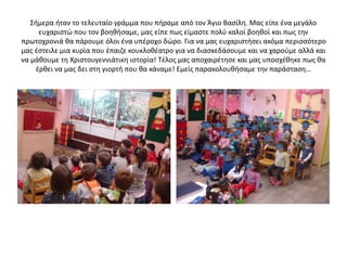 Σήμερα ήταν το τελευταίο γράμμα που πήραμε από τον Άγιο Βασίλη. Μας είπε ένα μεγάλο
ευχαριστώ που τον βοηθήσαμε, μας είπε πως είμαστε πολύ καλοί βοηθοί και πως την
πρωτοχρονιά θα πάρουμε όλοι ένα υπέροχο δώρο. Για να μας ευχαριστήσει ακόμα περισσότερο
μας έστειλε μια κυρία που έπαιζε κουκλοθέατρο για να διασκεδάσουμε και να χαρούμε αλλά και
να μάθουμε τη Χριστουγεννιάτικη ιστορία! Τέλος μας αποχαιρέτησε και μας υποσχέθηκε πως θα
έρθει να μας δει στη γιορτή που θα κάναμε! Εμείς παρακολουθήσαμε την παράσταση…
 