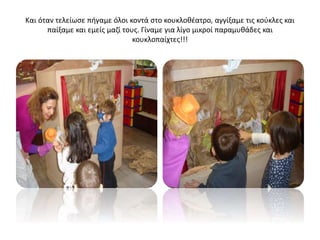 Και όταν τελείωσε πήγαμε όλοι κοντά στο κουκλοθέατρο, αγγίξαμε τις κούκλες και
παίξαμε και εμείς μαζί τους. Γίναμε για λίγο μικροί παραμυθάδες και
κουκλοπαίχτες!!!
 