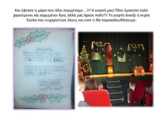 Και έφτασε η μάρα που όλοι περιμέναμε …!!! Η γιορτή μας! Όλοι ήμασταν πολύ
χαρούμενοι και αγχωμένοι λίγο, αλλά μας άρεσε πολύ!!! Τη γιορτή άνοιξε η κυρία
Σούλα που ευχαρίστησε όλους και είπε τι θα παρακολουθήσουμε.
 