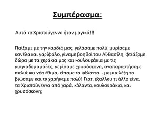 Συμπέρασμα:
Αυτά τα Χριστούγεννα ήταν μαγικά!!!
Παίξαμε με την καρδιά μας, γελάσαμε πολύ, μυρίσαμε
κανέλα και γαρίφαλο, γίναμε βοηθοί του Αϊ-Βασίλη, φτιάξαμε
δώρα με τα χεράκια μας και κουλουράκια με τις
γιαγιαδομαμάδες, γεμίσαμε χρυσόσκονη, αναπαραστήσαμε
παλιά και νέα έθιμα, είπαμε τα κάλαντα… με μια λέξη το
βιώσαμε και το χαρήκαμε πολύ! Γιατί έξαλλου τι άλλο είναι
τα Χριστούγεννα από χαρά, κάλαντα, κουλουράκια, και
χρυσόσκονη;
 