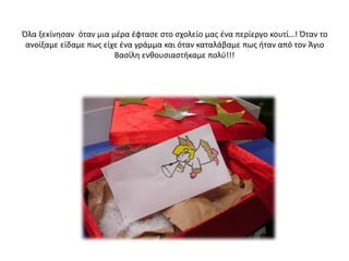 Όλα ξεκίνησαν όταν μια μέρα έφτασε στο σχολείο μας ένα περίεργο κουτί…! Όταν το
ανοίξαμε είδαμε πως είχε ένα γράμμα και όταν καταλάβαμε πως ήταν από τον Άγιο
Βασίλη ενθουσιαστήκαμε πολύ!!!
 