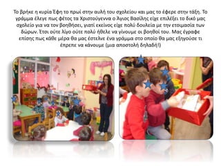 Το βρήκε η κυρία Έφη το πρωί στην αυλή του σχολείου και μας το έφερε στην τάξη. Το
γράμμα έλεγε πως φέτος τα Χριστούγεννα ο Άγιος Βασίλης είχε επιλέξει το δικό μας
σχολείο για να τον βοηθήσει, γιατί εκείνος είχε πολύ δουλεία με την ετοιμασία των
δώρων. Έτσι ούτε λίγο ούτε πολύ ήθελε να γίνουμε οι βοηθοί του. Μας έγραφε
επίσης πως κάθε μέρα θα μας έστελνε ένα γράμμα στο οποίο θα μας εξηγούσε τι
έπρεπε να κάνουμε (μια αποστολή δηλαδή!)
 