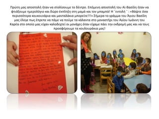 Πρώτη μας αποστολή ήταν να στολίσουμε το δέντρο. Επόμενη αποστολή του Αϊ-Βασίλη ήταν να
φτιάξουμε ημερολόγιο και δώρο έκπληξη στη μαμά και τον μπαμπά! Η ¨εντολή ¨ : «Βάψτε όσα
περισσότερα κουκουνάρια και μανταλάκια μπορείτε!!!» Σήμερα το γράμμα του Άγιου Βασίλη
μας έλεγε πως έπρεπε να πάμε να πούμε τα κάλαντα στο μοναστήρι του Αγίου Ιωάννη του
Καρέα στο οποίο μας είχαν καλοδεχτεί οι μονάχες όταν είχαμε πάει την εκδρομή μας και να τους
προσφέρουμε τα κουλουράκια μας!
 