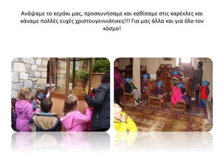 Ανάψαμε το κεράκι μας, προσκυνήσαμε και καθίσαμε στις καρέκλες και
κάναμε πολλές ευχές χριστουγεννιάτικες!!! Για μας άλλα και για όλο τον
κόσμο!
 