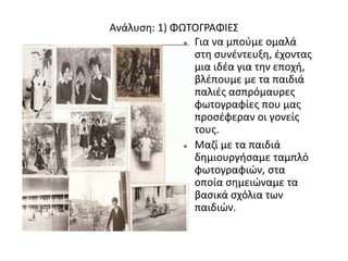 Ανάλυση: 1) ΦΩΤΟΓΡΑΦΙΕΣ
 Για να μπούμε ομαλά
στη συνέντευξη, έχοντας
μια ιδέα για την εποχή,
βλέπουμε με τα παιδιά
παλιές ασπρόμαυρες
φωτογραφίες που μας
προσέφεραν οι γονείς
τους.
 Μαζί με τα παιδιά
δημιουργήσαμε ταμπλό
φωτογραφιών, στα
οποία σημειώναμε τα
βασικά σχόλια των
παιδιών.
 
