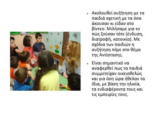  Ακολουθεί συζήτηση με τα
παιδιά σχετική με τα όσα
άκουσαν κι είδαν στο
βίντεο. Μιλήσαμε για το
πώς ζούσαν τότε (ένδυση,
διατροφή, κατοικία). Με
σχόλια των παιδιών η
συζήτηση πήγε στο θέμα
της Αντίστασης.
 Είναι σημαντικό να
αναφερθεί πως τα παιδιά
συμμετείχαν οικειοθελώς
και για όση ώρα ήθελαν τα
ίδια, με βάση την ηλικία,
τα ενδιαφέροντα τους και
τις εμπειρίες τους.
 