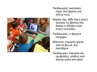 Παιδαγωγός: ακούσατε,
είχαν τότε βρύση στα
σπίτια τους;
Κλαίρη: όχι, κάθε λίγες μέρες
άνοιγαν τις βρύσες στο
δρόμο κι έβαζαν νερό
στους τενεκέδες.
Παιδαγωγός: τι φαγητά
υπήρχαν;
Φίλιππος: έτρωγαν χόρτα
από το βουνό. Και
παντζάρια.
Παιδαγωγός: έτρωγαν και
τρυφτάδες, μπάλες από
αλεύρι μέσα στο γάλα.
 