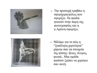  Την προσοχή τραβάει η
σφυρίχτρα/μύλος που
σφυρίζει. Τα παιδιά
φυσούν στην άκρη της
φωτογραφίας και η
κ.Αρώνη σφυρίζει.
 Μιλάμε για το πώς η
“ξυπόλητη χορεύτρια”
χόρευε σαν τα στοιχεία
της φύσης: ήλιος, άνεμος,
φωτιά.. Μια ομάδα
παιδιών ζητάει να χορέψει
σαν αυτή.
 