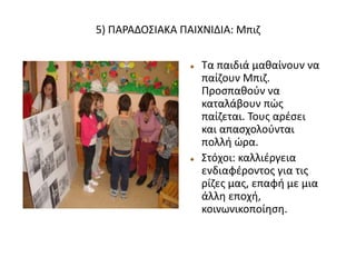 5) ΠΑΡΑΔΟΣΙΑΚΑ ΠΑΙΧΝΙΔΙΑ: Μπιζ
 Τα παιδιά μαθαίνουν να
παίζουν Μπιζ.
Προσπαθούν να
καταλάβουν πώς
παίζεται. Τους αρέσει
και απασχολούνται
πολλή ώρα.
 Στόχοι: καλλιέργεια
ενδιαφέροντος για τις
ρίζες μας, επαφή με μια
άλλη εποχή,
κοινωνικοποίηση.
 