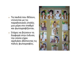  Τα παιδιά που θέλουν,
ντύνονται με τις
παραδοσιακές στολές
μια μέρα στο σταθμό
και φωτογραφίζονται.
 Στόχος να βιώσουν τη
διαφορά στην ένδυση
την οποία είχαν
σχολιάσει βλέποντας τις
παλιές φωτογραφίες.
 